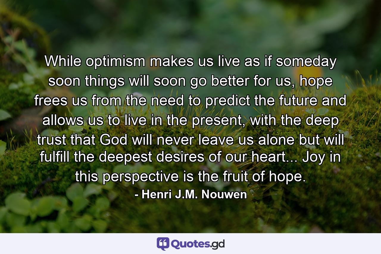 While optimism makes us live as if someday soon things will soon go better for us, hope frees us from the need to predict the future and allows us to live in the present, with the deep trust that God will never leave us alone but will fulfill the deepest desires of our heart... Joy in this perspective is the fruit of hope. - Quote by Henri J.M. Nouwen