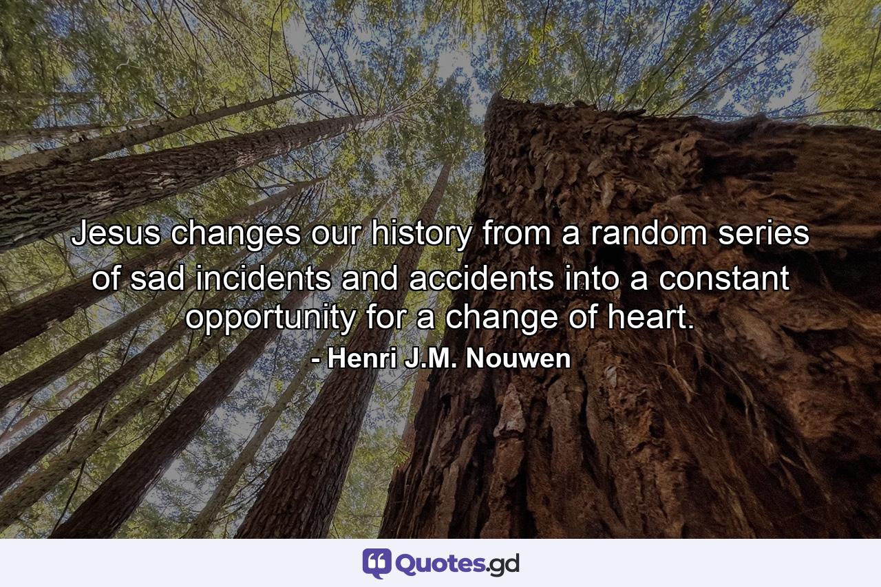 Jesus changes our history from a random series of sad incidents and accidents into a constant opportunity for a change of heart. - Quote by Henri J.M. Nouwen