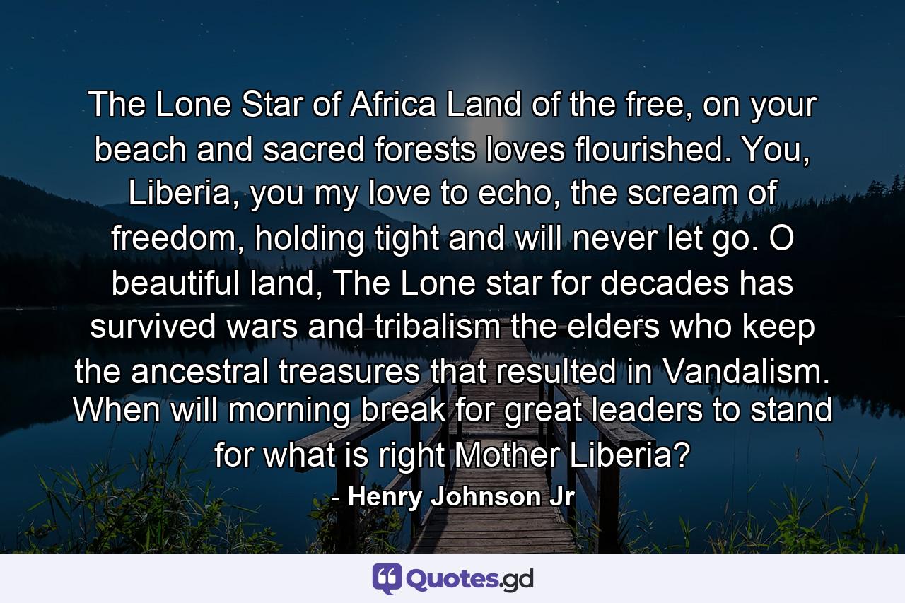 The Lone Star of Africa Land of the free, on your beach and sacred forests loves flourished. You, Liberia, you my love to echo, the scream of freedom, holding tight and will never let go. O beautiful land, The Lone star for decades has survived wars and tribalism the elders who keep the ancestral treasures that resulted in Vandalism. When will morning break for great leaders to stand for what is right Mother Liberia? - Quote by Henry Johnson Jr