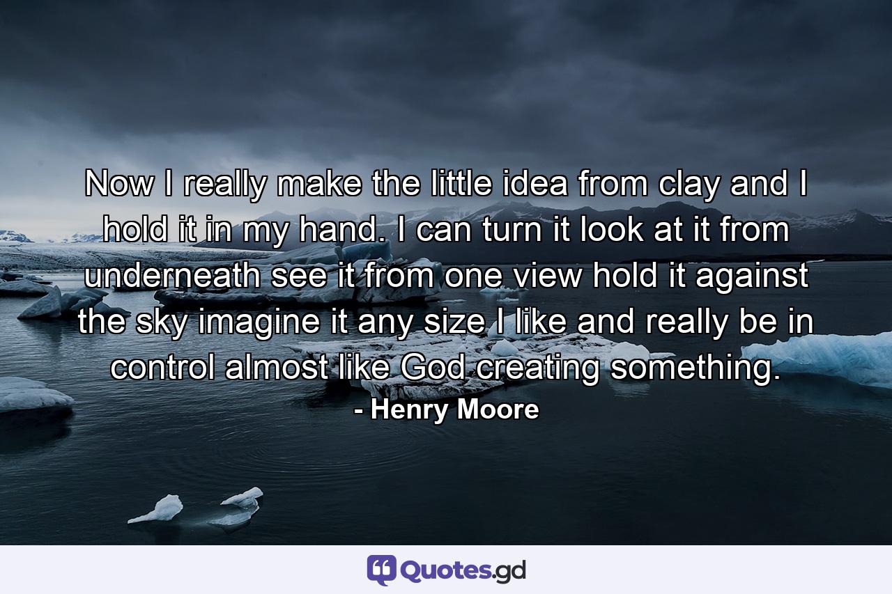 Now I really make the little idea from clay  and I hold it in my hand. I can turn it  look at it from underneath  see it from one view  hold it against the sky  imagine it any size I like  and really be in control  almost like God creating something. - Quote by Henry Moore