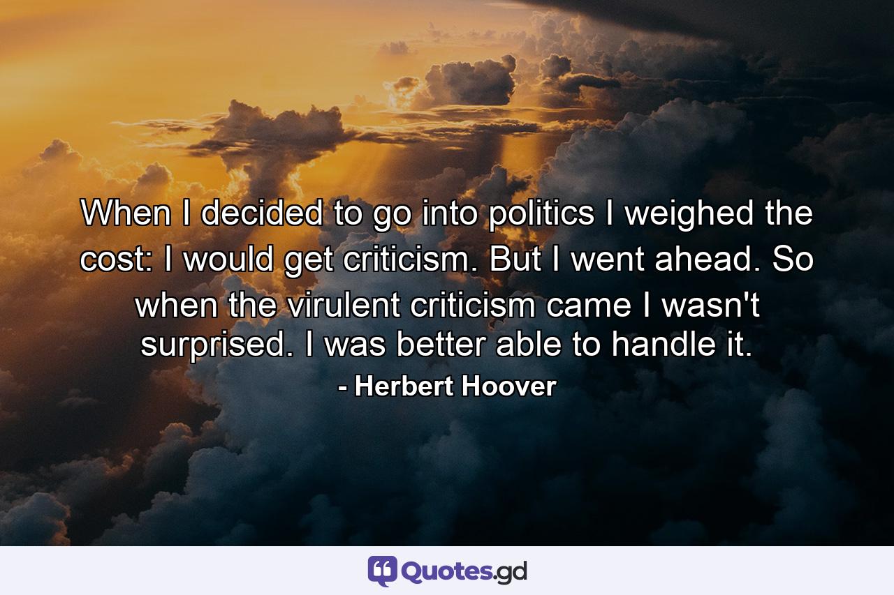 When I decided to go into politics I weighed the cost: I would get criticism. But I went ahead. So when the virulent criticism came I wasn't surprised. I was better able to handle it. - Quote by Herbert Hoover