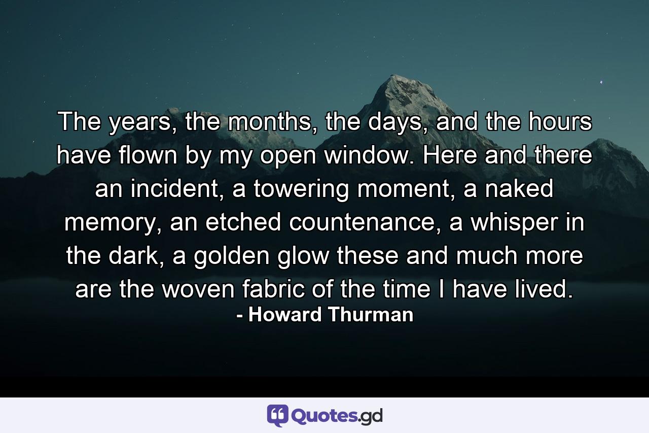 The years, the months, the days, and the hours have flown by my open window. Here and there an incident, a towering moment, a naked memory, an etched countenance, a whisper in the dark, a golden glow these and much more are the woven fabric of the time I have lived. - Quote by Howard Thurman