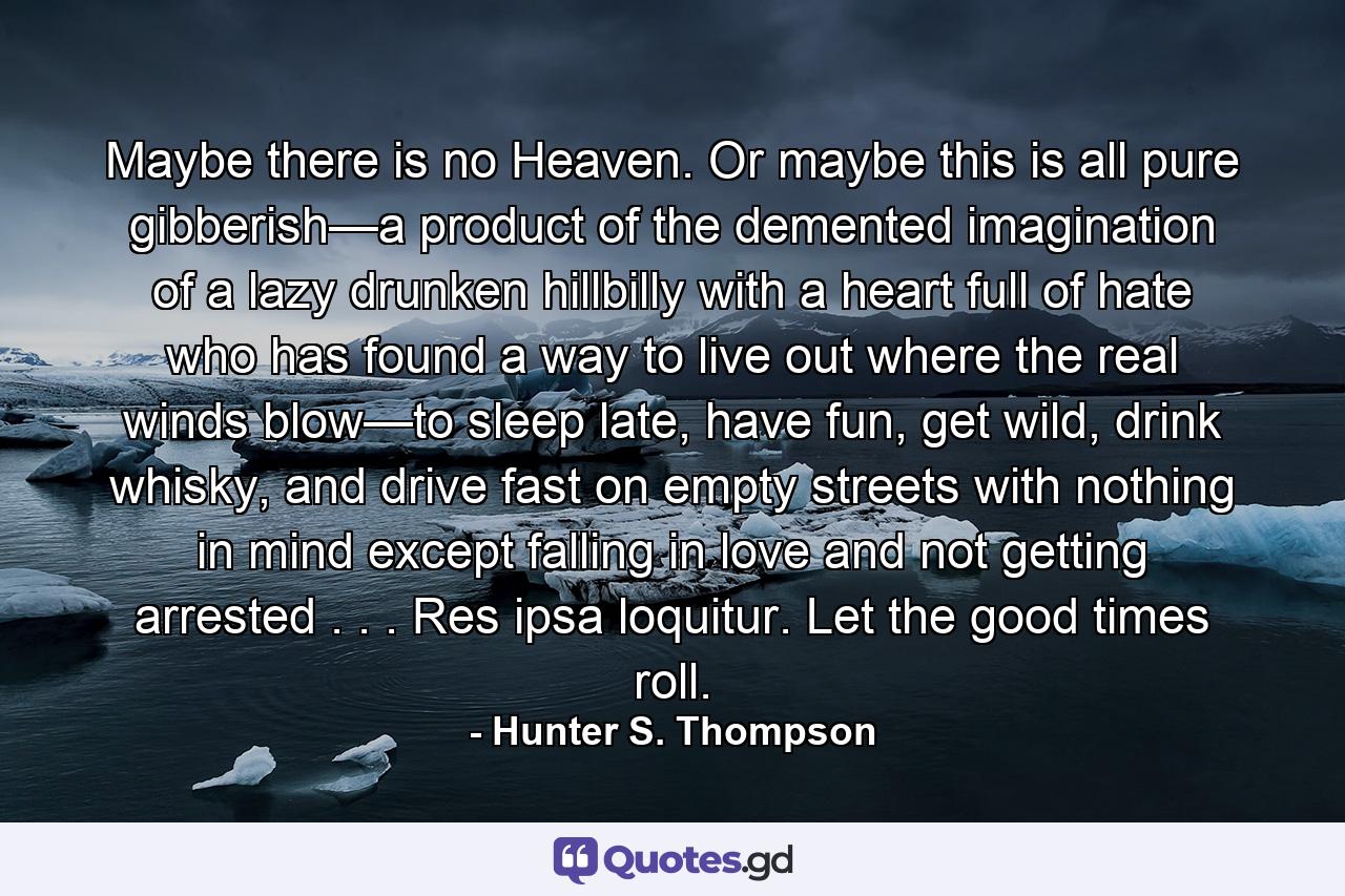 Maybe there is no Heaven. Or maybe this is all pure gibberish—a product of the demented imagination of a lazy drunken hillbilly with a heart full of hate who has found a way to live out where the real winds blow—to sleep late, have fun, get wild, drink whisky, and drive fast on empty streets with nothing in mind except falling in love and not getting arrested . . . Res ipsa loquitur. Let the good times roll. - Quote by Hunter S. Thompson