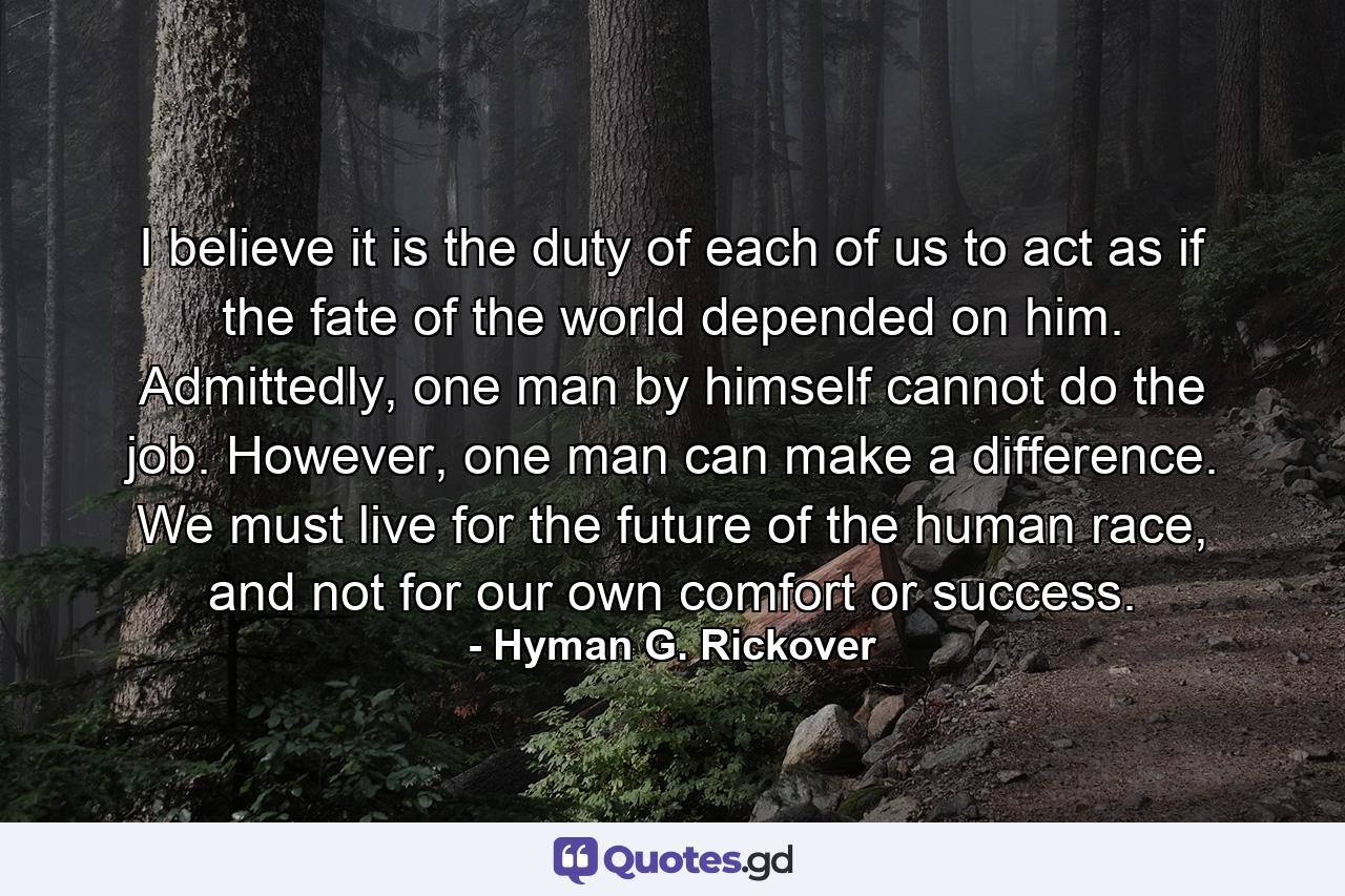 I believe it is the duty of each of us to act as if the fate of the world depended on him. Admittedly, one man by himself cannot do the job. However, one man can make a difference. We must live for the future of the human race, and not for our own comfort or success. - Quote by Hyman G. Rickover