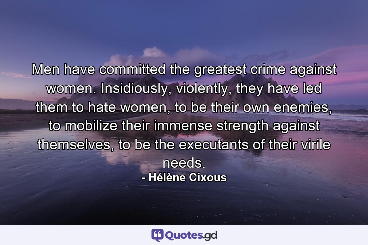 Men have committed the greatest crime against women. Insidiously, violently, they have led them to hate women, to be their own enemies, to mobilize their immense strength against themselves, to be the executants of their virile needs. - Quote by Hélène Cixous