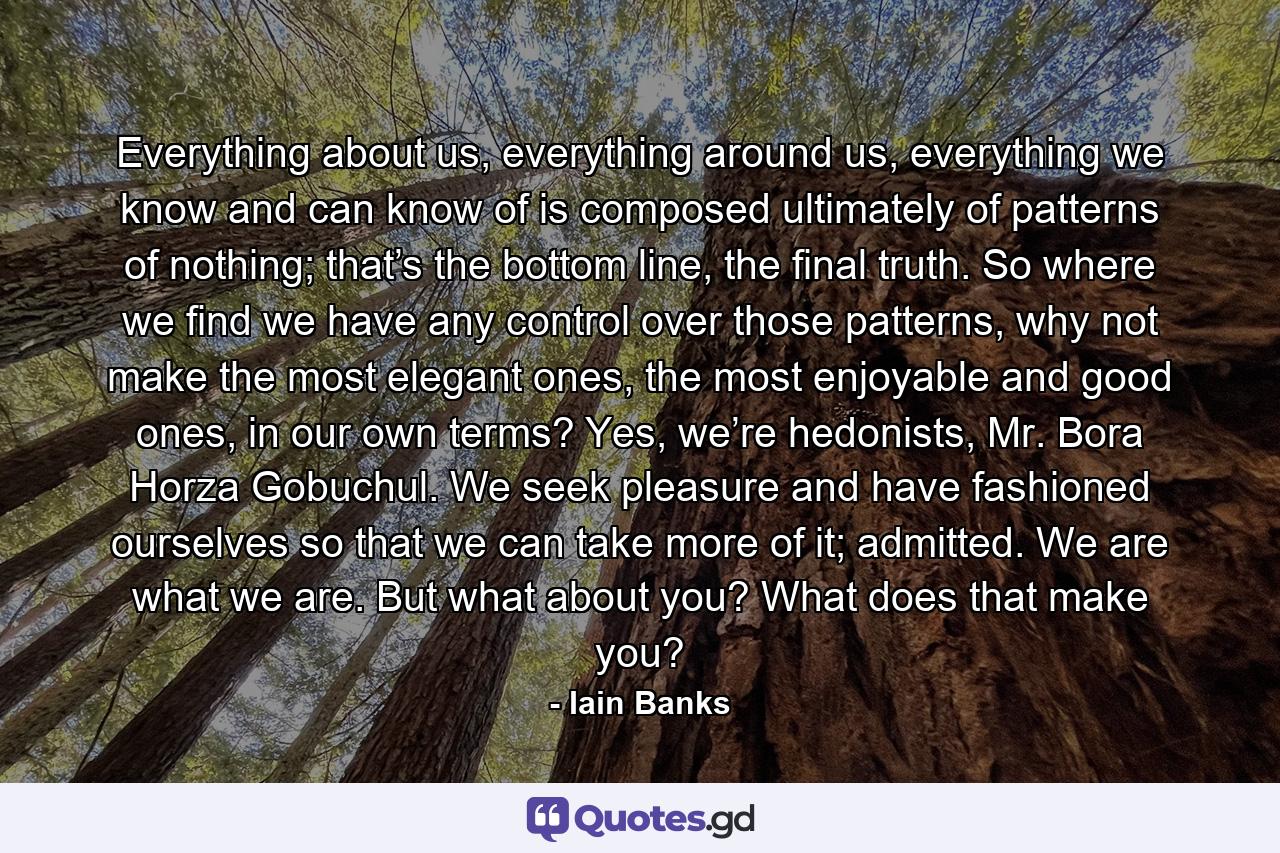 Everything about us, everything around us, everything we know and can know of is composed ultimately of patterns of nothing; that’s the bottom line, the final truth. So where we find we have any control over those patterns, why not make the most elegant ones, the most enjoyable and good ones, in our own terms? Yes, we’re hedonists, Mr. Bora Horza Gobuchul. We seek pleasure and have fashioned ourselves so that we can take more of it; admitted. We are what we are. But what about you? What does that make you? - Quote by Iain Banks