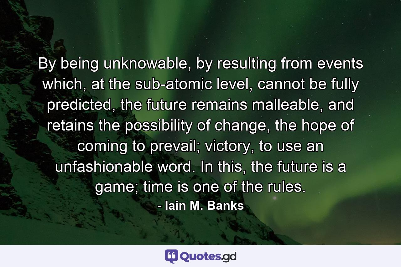 By being unknowable, by resulting from events which, at the sub-atomic level, cannot be fully predicted, the future remains malleable, and retains the possibility of change, the hope of coming to prevail; victory, to use an unfashionable word. In this, the future is a game; time is one of the rules. - Quote by Iain M. Banks