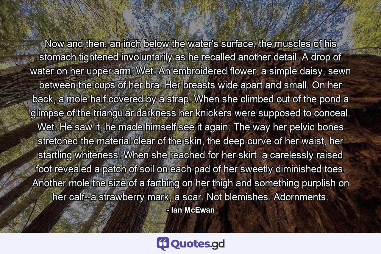 Now and then, an inch below the water's surface, the muscles of his stomach tightened involuntarily as he recalled another detail. A drop of water on her upper arm. Wet. An embroidered flower, a simple daisy, sewn between the cups of her bra. Her breasts wide apart and small. On her back, a mole half covered by a strap. When she climbed out of the pond a glimpse of the triangular darkness her knickers were supposed to conceal. Wet. He saw it, he made himself see it again. The way her pelvic bones stretched the material clear of the skin, the deep curve of her waist, her startling whiteness. When she reached for her skirt, a carelessly raised foot revealed a patch of soil on each pad of her sweetly diminished toes. Another mole the size of a farthing on her thigh and something purplish on her calf--a strawberry mark, a scar. Not blemishes. Adornments. - Quote by Ian McEwan