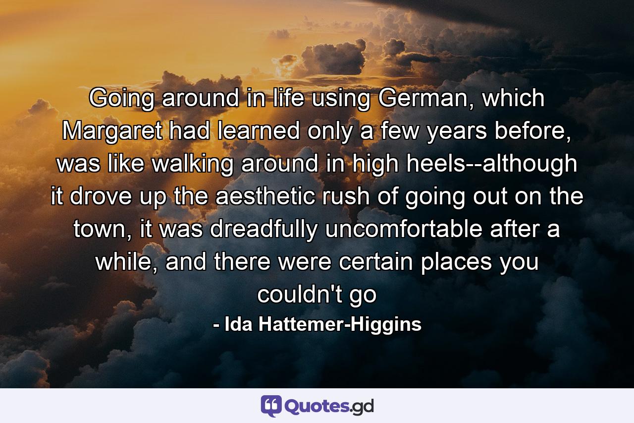 Going around in life using German, which Margaret had learned only a few years before, was like walking around in high heels--although it drove up the aesthetic rush of going out on the town, it was dreadfully uncomfortable after a while, and there were certain places you couldn't go - Quote by Ida Hattemer-Higgins