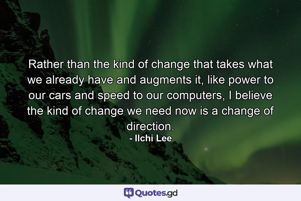 Rather than the kind of change that takes what we already have and augments it, like power to our cars and speed to our computers, I believe the kind of change we need now is a change of direction. - Quote by Ilchi Lee