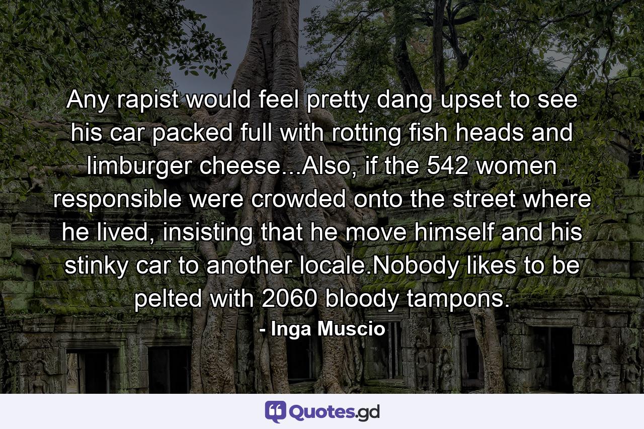 Any rapist would feel pretty dang upset to see his car packed full with rotting fish heads and limburger cheese...Also, if the 542 women responsible were crowded onto the street where he lived, insisting that he move himself and his stinky car to another locale.Nobody likes to be pelted with 2060 bloody tampons. - Quote by Inga Muscio