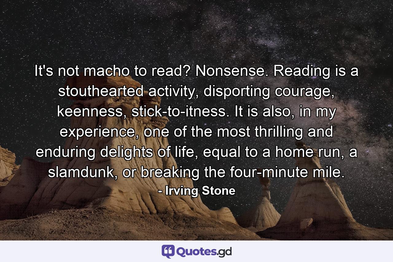 It's not macho to read? Nonsense. Reading is a stouthearted activity, disporting courage, keenness, stick-to-itness. It is also, in my experience, one of the most thrilling and enduring delights of life, equal to a home run, a slamdunk, or breaking the four-minute mile. - Quote by Irving Stone