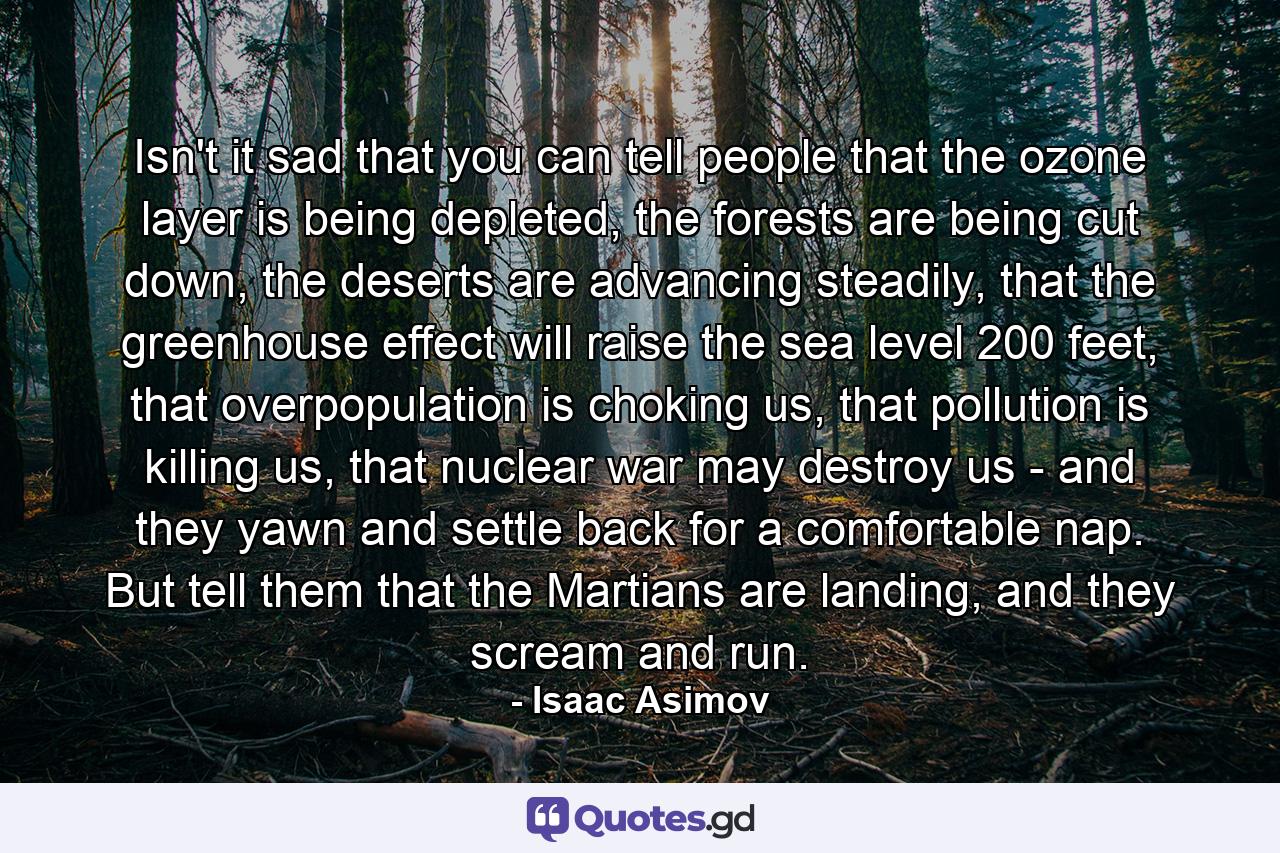 Isn't it sad that you can tell people that the ozone layer is being depleted, the forests are being cut down, the deserts are advancing steadily, that the greenhouse effect will raise the sea level 200 feet, that overpopulation is choking us, that pollution is killing us, that nuclear war may destroy us - and they yawn and settle back for a comfortable nap. But tell them that the Martians are landing, and they scream and run. - Quote by Isaac Asimov