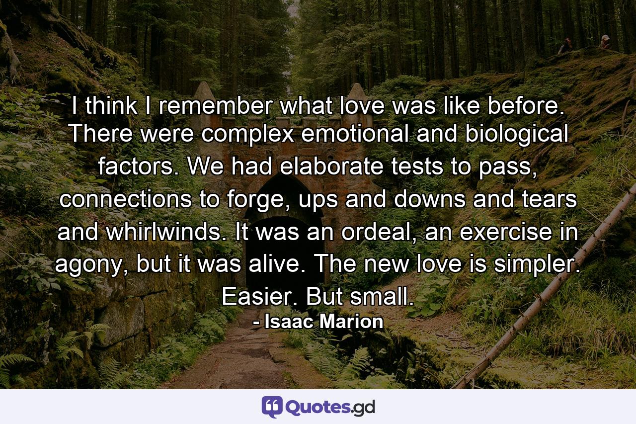 I think I remember what love was like before. There were complex emotional and biological factors. We had elaborate tests to pass, connections to forge, ups and downs and tears and whirlwinds. It was an ordeal, an exercise in agony, but it was alive. The new love is simpler. Easier. But small. - Quote by Isaac Marion