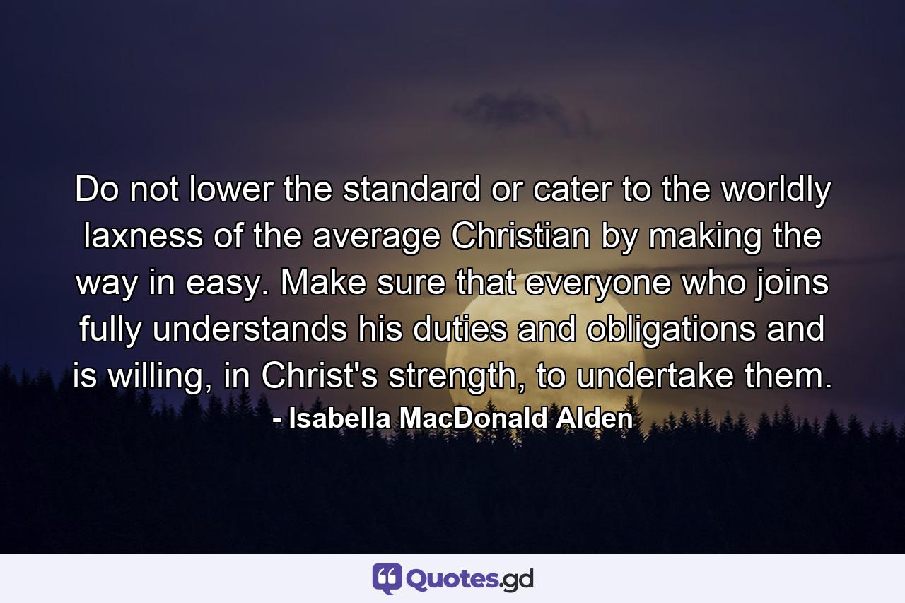 Do not lower the standard or cater to the worldly laxness of the average Christian by making the way in easy. Make sure that everyone who joins fully understands his duties and obligations and is willing, in Christ's strength, to undertake them. - Quote by Isabella MacDonald Alden