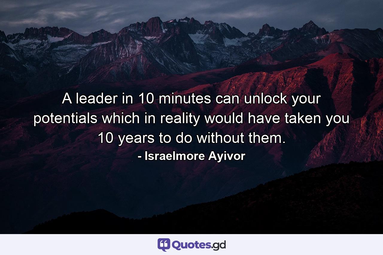 A leader in 10 minutes can unlock your potentials which in reality would have taken you 10 years to do without them. - Quote by Israelmore Ayivor