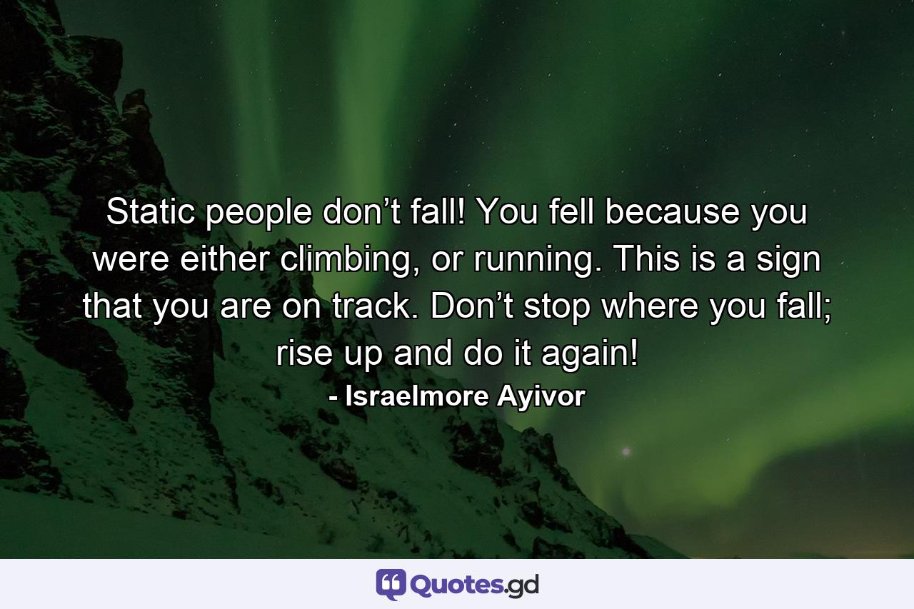 Static people don’t fall! You fell because you were either climbing, or running. This is a sign that you are on track. Don’t stop where you fall; rise up and do it again! - Quote by Israelmore Ayivor