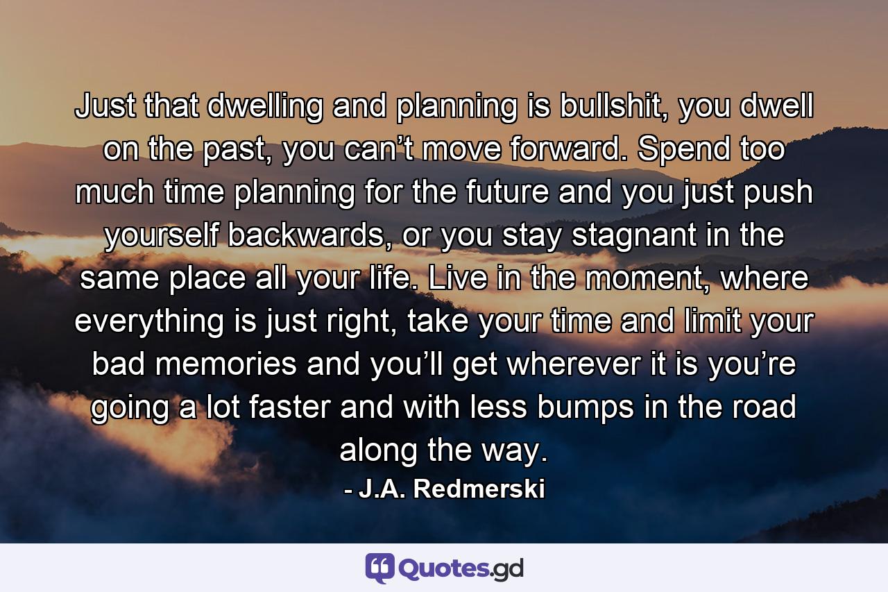 Just that dwelling and planning is bullshit, you dwell on the past, you can’t move forward. Spend too much time planning for the future and you just push yourself backwards, or you stay stagnant in the same place all your life. Live in the moment, where everything is just right, take your time and limit your bad memories and you’ll get wherever it is you’re going a lot faster and with less bumps in the road along the way. - Quote by J.A. Redmerski