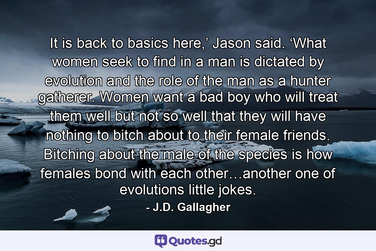 It is back to basics here,’ Jason said. ‘What women seek to find in a man is dictated by evolution and the role of the man as a hunter gatherer. Women want a bad boy who will treat them well but not so well that they will have nothing to bitch about to their female friends. Bitching about the male of the species is how females bond with each other…another one of evolutions little jokes. - Quote by J.D. Gallagher