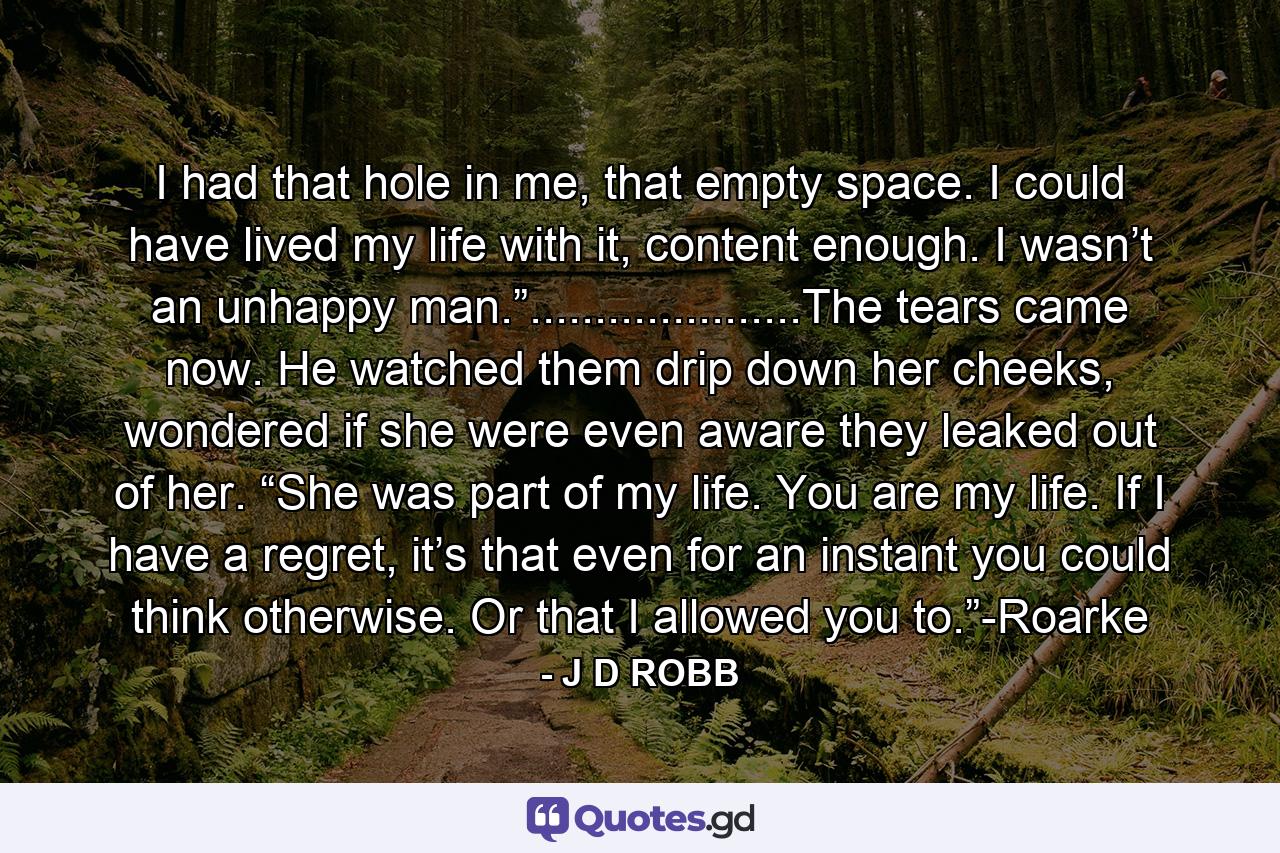 I had that hole in me, that empty space. I could have lived my life with it, content enough. I wasn’t an unhappy man.”.....................The tears came now. He watched them drip down her cheeks, wondered if she were even aware they leaked out of her. “She was part of my life. You are my life. If I have a regret, it’s that even for an instant you could think otherwise. Or that I allowed you to.”-Roarke - Quote by J D ROBB