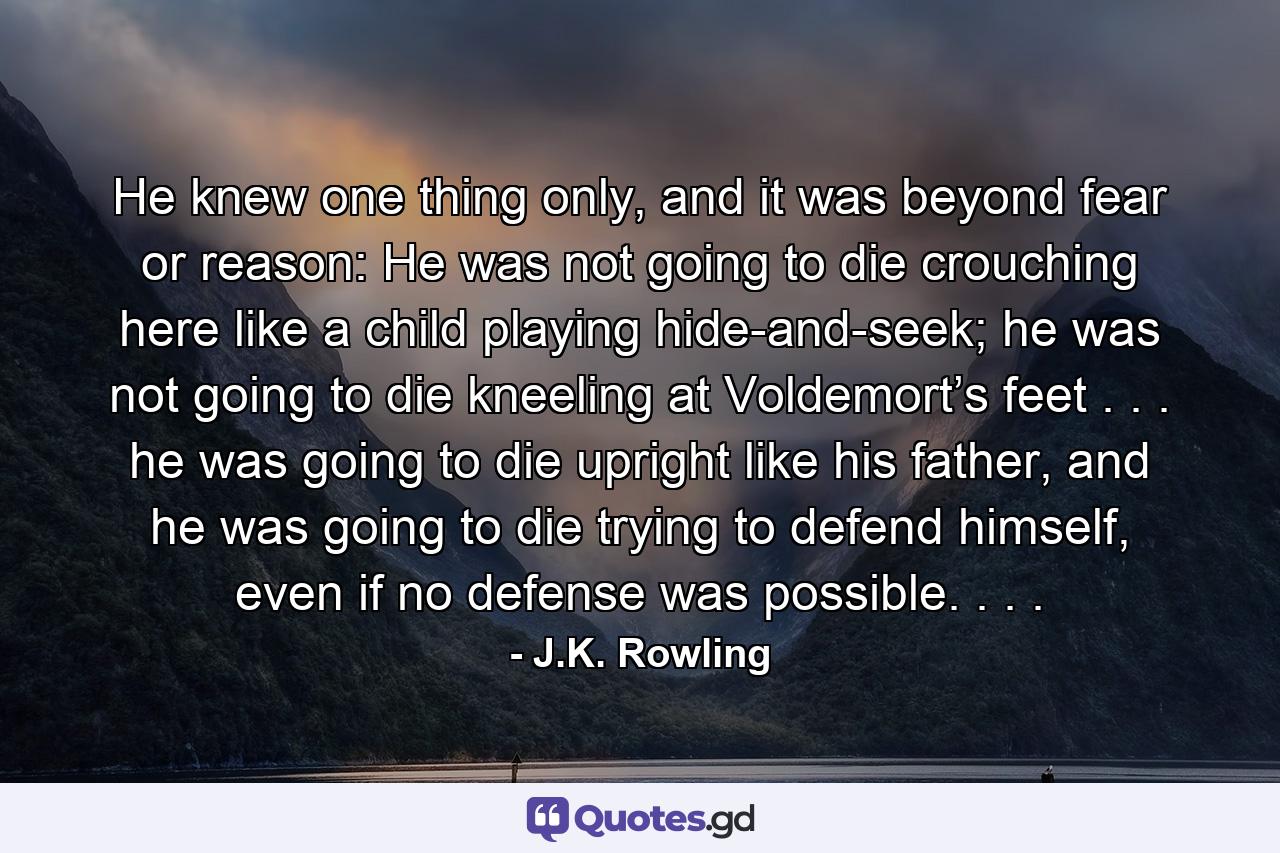 He knew one thing only, and it was beyond fear or reason: He was not going to die crouching here like a child playing hide-and-seek; he was not going to die kneeling at Voldemort’s feet . . . he was going to die upright like his father, and he was going to die trying to defend himself, even if no defense was possible. . . . - Quote by J.K. Rowling