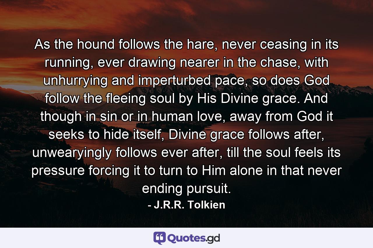 As the hound follows the hare, never ceasing in its running, ever drawing nearer in the chase, with unhurrying and imperturbed pace, so does God follow the fleeing soul by His Divine grace. And though in sin or in human love, away from God it seeks to hide itself, Divine grace follows after, unwearyingly follows ever after, till the soul feels its pressure forcing it to turn to Him alone in that never ending pursuit. - Quote by J.R.R. Tolkien