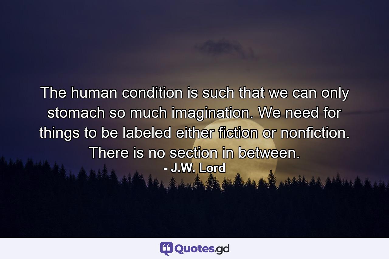 The human condition is such that we can only stomach so much imagination. We need for things to be labeled either fiction or nonfiction. There is no section in between. - Quote by J.W. Lord