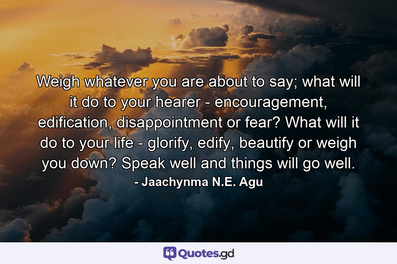 Weigh whatever you are about to say; what will it do to your hearer - encouragement, edification, disappointment or fear? What will it do to your life - glorify, edify, beautify or weigh you down? Speak well and things will go well. - Quote by Jaachynma N.E. Agu