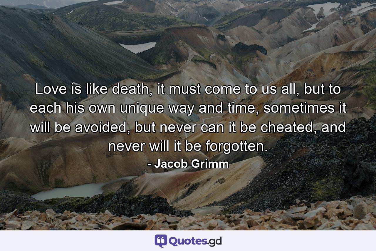 Love is like death, it must come to us all, but to each his own unique way and time, sometimes it will be avoided, but never can it be cheated, and never will it be forgotten. - Quote by Jacob Grimm