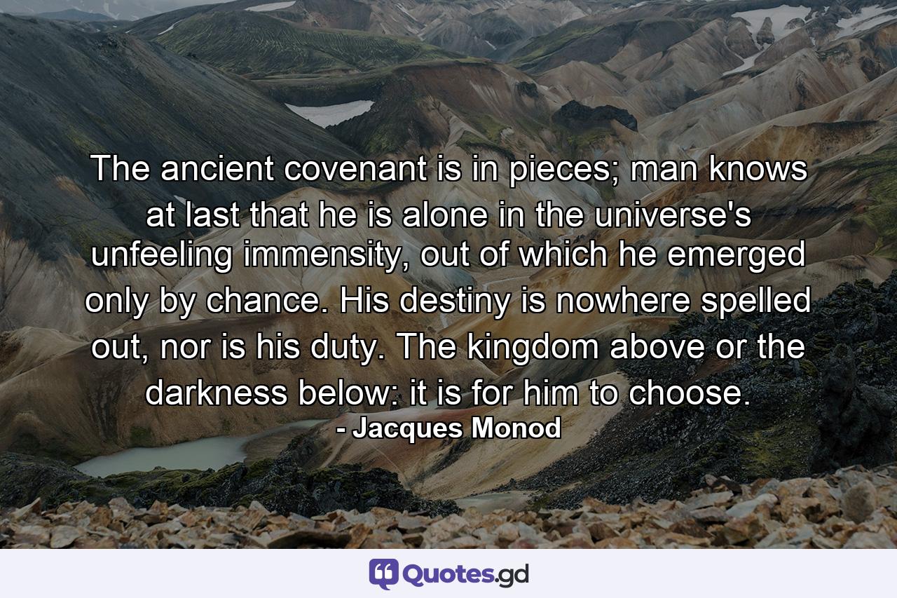 The ancient covenant is in pieces; man knows at last that he is alone in the universe's unfeeling immensity, out of which he emerged only by chance. His destiny is nowhere spelled out, nor is his duty. The kingdom above or the darkness below: it is for him to choose. - Quote by Jacques Monod