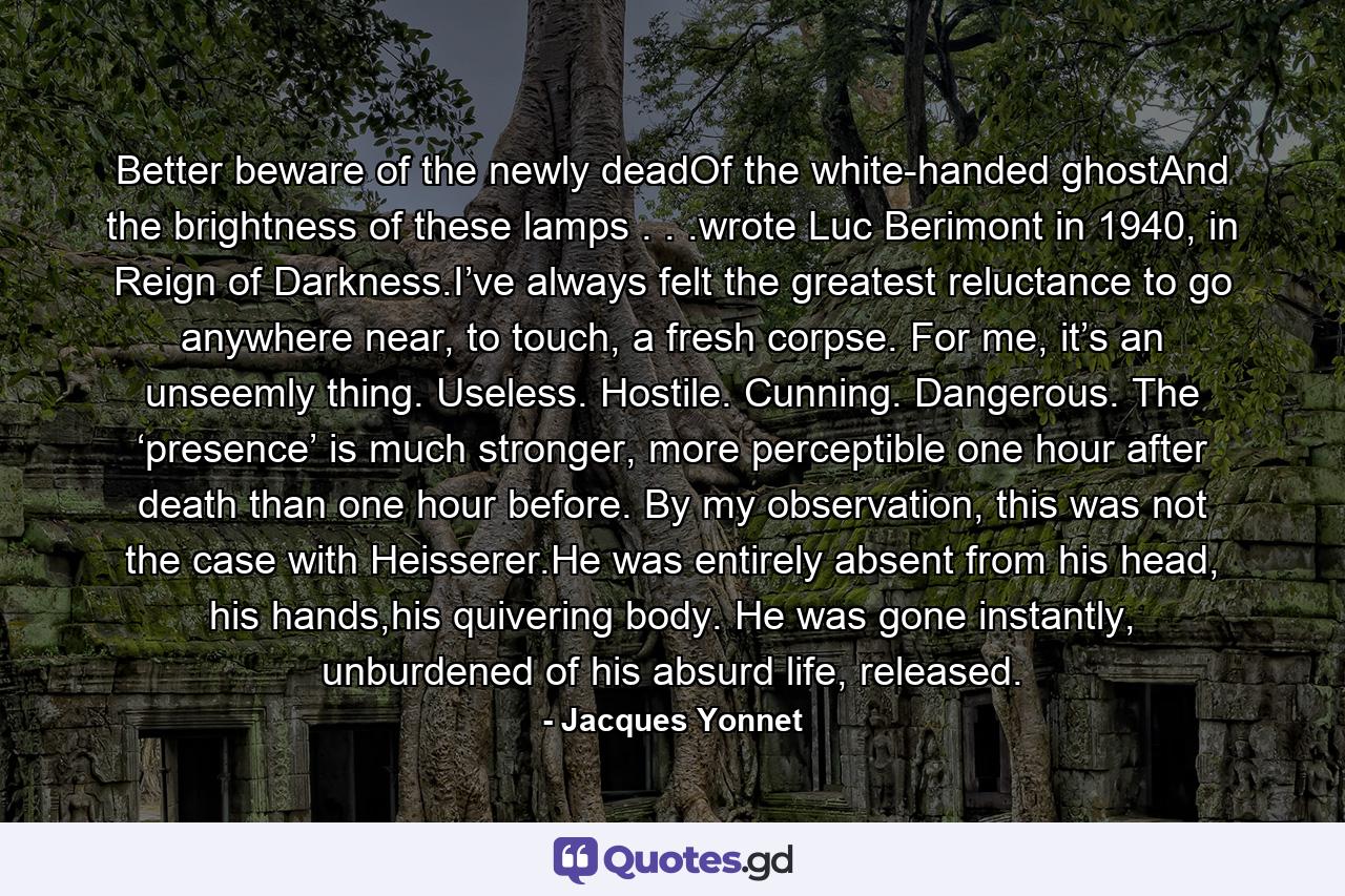 Better beware of the newly deadOf the white-handed ghostAnd the brightness of these lamps . . .wrote Luc Berimont in 1940, in Reign of Darkness.I’ve always felt the greatest reluctance to go anywhere near, to touch, a fresh corpse. For me, it’s an unseemly thing. Useless. Hostile. Cunning. Dangerous. The ‘presence’ is much stronger, more perceptible one hour after death than one hour before. By my observation, this was not the case with Heisserer.He was entirely absent from his head, his hands,his quivering body. He was gone instantly, unburdened of his absurd life, released. - Quote by Jacques Yonnet