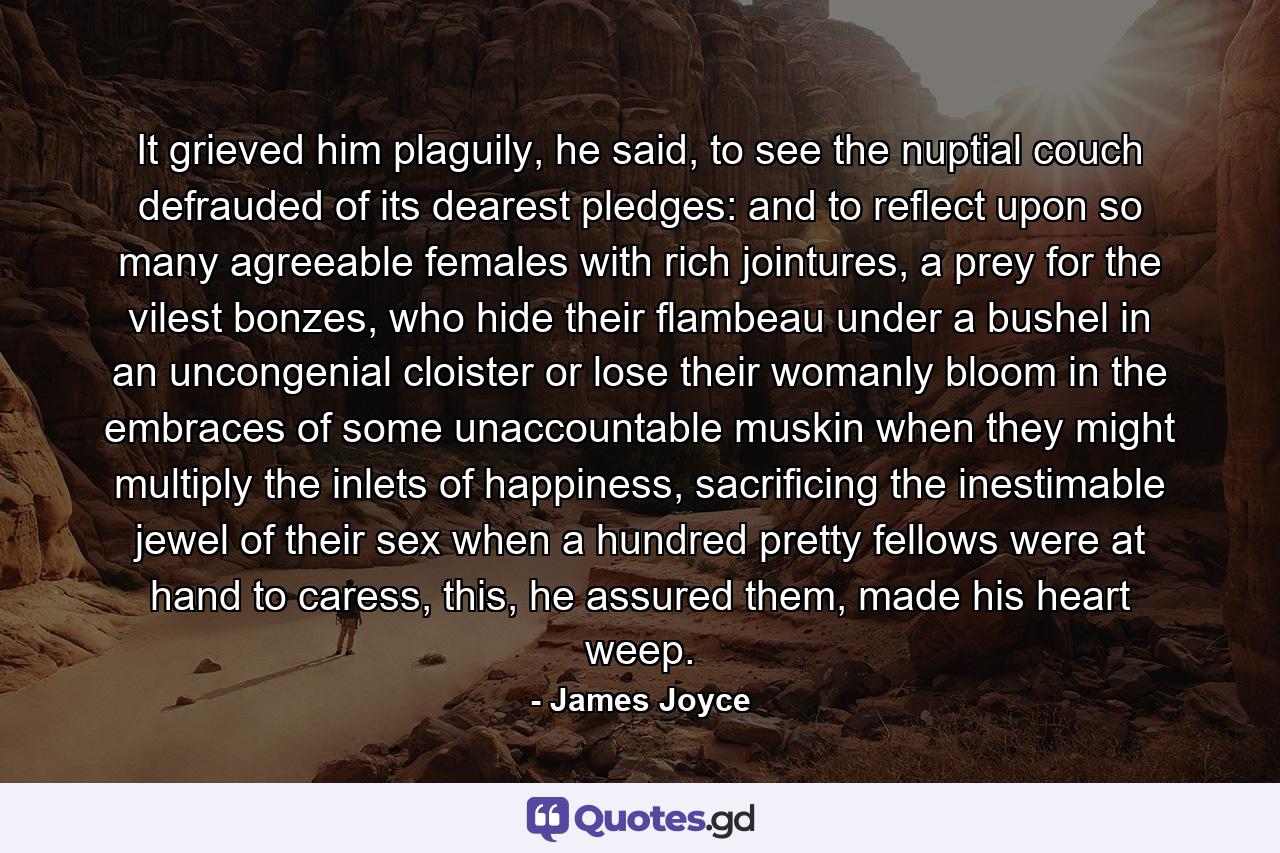 It grieved him plaguily, he said, to see the nuptial couch defrauded of its dearest pledges: and to reflect upon so many agreeable females with rich jointures, a prey for the vilest bonzes, who hide their flambeau under a bushel in an uncongenial cloister or lose their womanly bloom in the embraces of some unaccountable muskin when they might multiply the inlets of happiness, sacrificing the inestimable jewel of their sex when a hundred pretty fellows were at hand to caress, this, he assured them, made his heart weep. - Quote by James Joyce