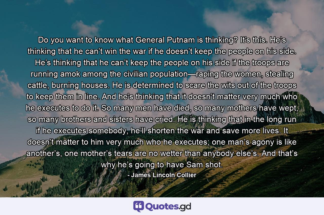 Do you want to know what General Putnam is thinking? It’s this. He’s thinking that he can’t win the war if he doesn’t keep the people on his side. He’s thinking that he can’t keep the people on his side if the troops are running amok among the civilian population—raping the women, stealing cattle, burning houses. He is determined to scare the wits out of the troops to keep them in line. And he’s thinking that it doesn’t matter very much who he executes to do it. So many men have died, so many mothers have wept, so many brothers and sisters have cried. He is thinking that in the long run if he executes somebody, he’ll shorten the war and save more lives. It doesn’t matter to him very much who he executes; one man’s agony is like another’s, one mother’s tears are no wetter than anybody else’s. And that’s why he’s going to have Sam shot. - Quote by James Lincoln Collier