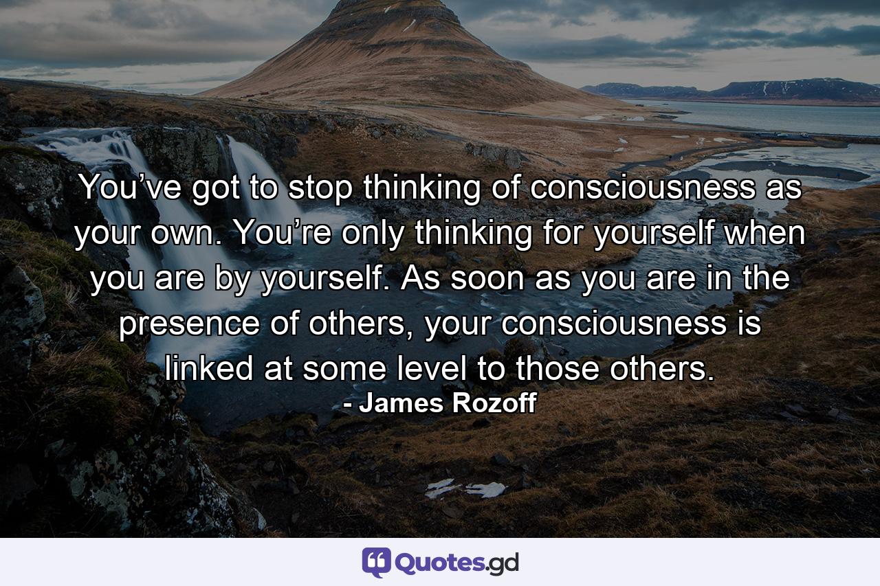 You’ve got to stop thinking of consciousness as your own. You’re only thinking for yourself when you are by yourself. As soon as you are in the presence of others, your consciousness is linked at some level to those others. - Quote by James Rozoff