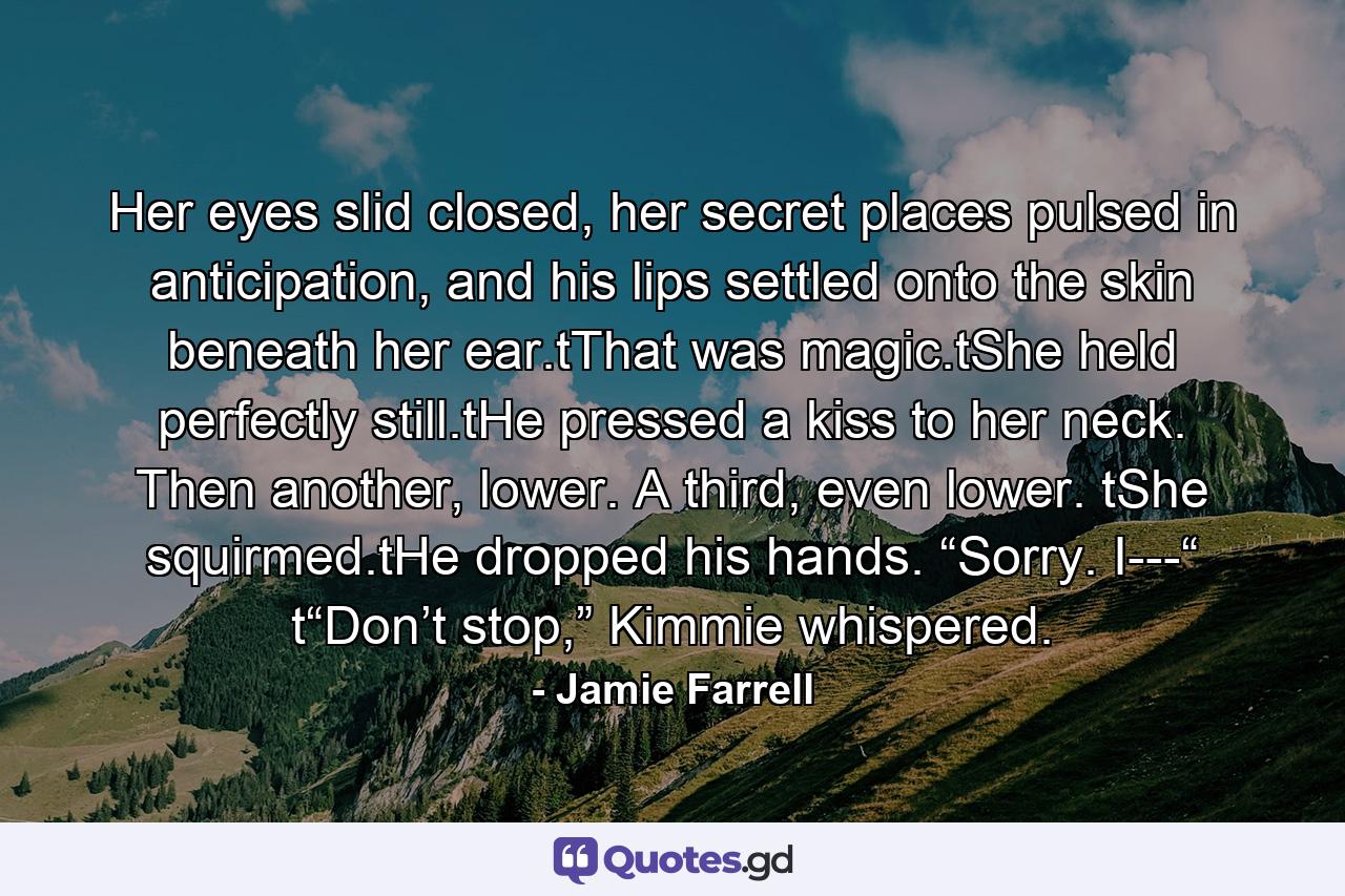 Her eyes slid closed, her secret places pulsed in anticipation, and his lips settled onto the skin beneath her ear.tThat was magic.tShe held perfectly still.tHe pressed a kiss to her neck. Then another, lower. A third, even lower. tShe squirmed.tHe dropped his hands. “Sorry. I---“ t“Don’t stop,” Kimmie whispered. - Quote by Jamie Farrell