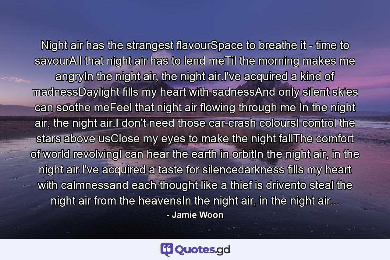 Night air has the strangest flavourSpace to breathe it - time to savourAll that night air has to lend meTil the morning makes me angryIn the night air, the night air.I've acquired a kind of madnessDaylight fills my heart with sadnessAnd only silent skies can soothe meFeel that night air flowing through me In the night air, the night air.I don't need those car-crash coloursI control the stars above usClose my eyes to make the night fallThe comfort of world revolvingI can hear the earth in orbitIn the night air, in the night air.I've acquired a taste for silencedarkness fills my heart with calmnessand each thought like a thief is drivento steal the night air from the heavensIn the night air, in the night air... - Quote by Jamie Woon