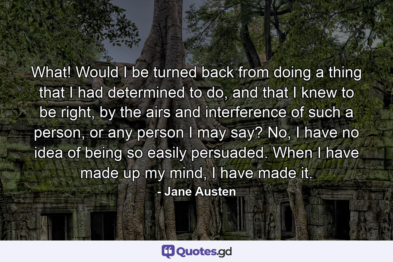 What! Would I be turned back from doing a thing that I had determined to do, and that I knew to be right, by the airs and interference of such a person, or any person I may say? No, I have no idea of being so easily persuaded. When I have made up my mind, I have made it. - Quote by Jane Austen