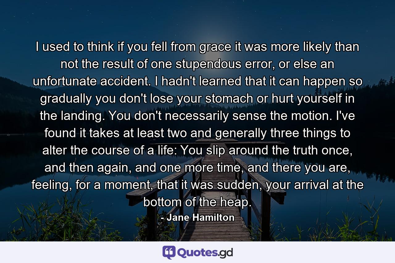 I used to think if you fell from grace it was more likely than not the result of one stupendous error, or else an unfortunate accident. I hadn't learned that it can happen so gradually you don't lose your stomach or hurt yourself in the landing. You don't necessarily sense the motion. I've found it takes at least two and generally three things to alter the course of a life: You slip around the truth once, and then again, and one more time, and there you are, feeling, for a moment, that it was sudden, your arrival at the bottom of the heap. - Quote by Jane Hamilton