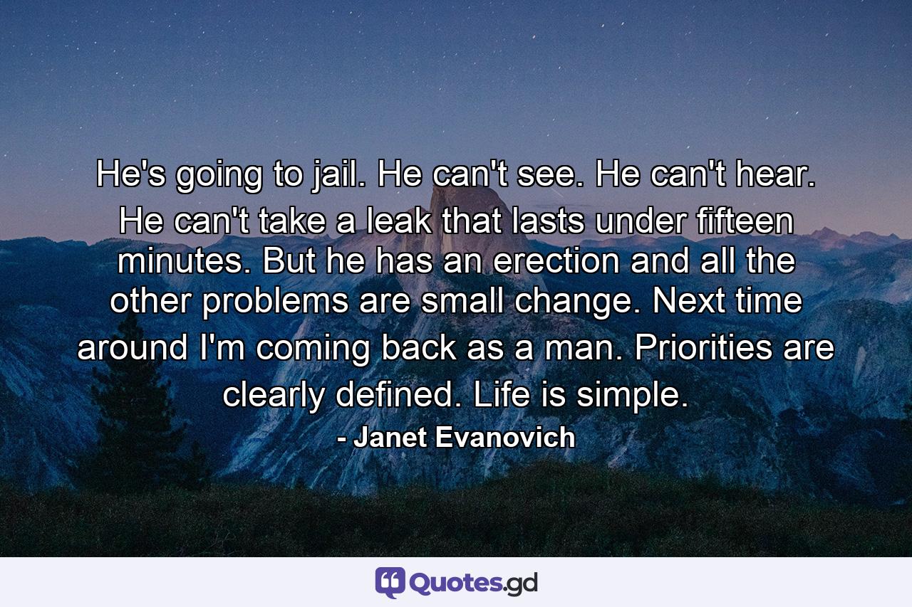 He's going to jail. He can't see. He can't hear. He can't take a leak that lasts under fifteen minutes. But he has an erection and all the other problems are small change. Next time around I'm coming back as a man. Priorities are clearly defined. Life is simple. - Quote by Janet Evanovich