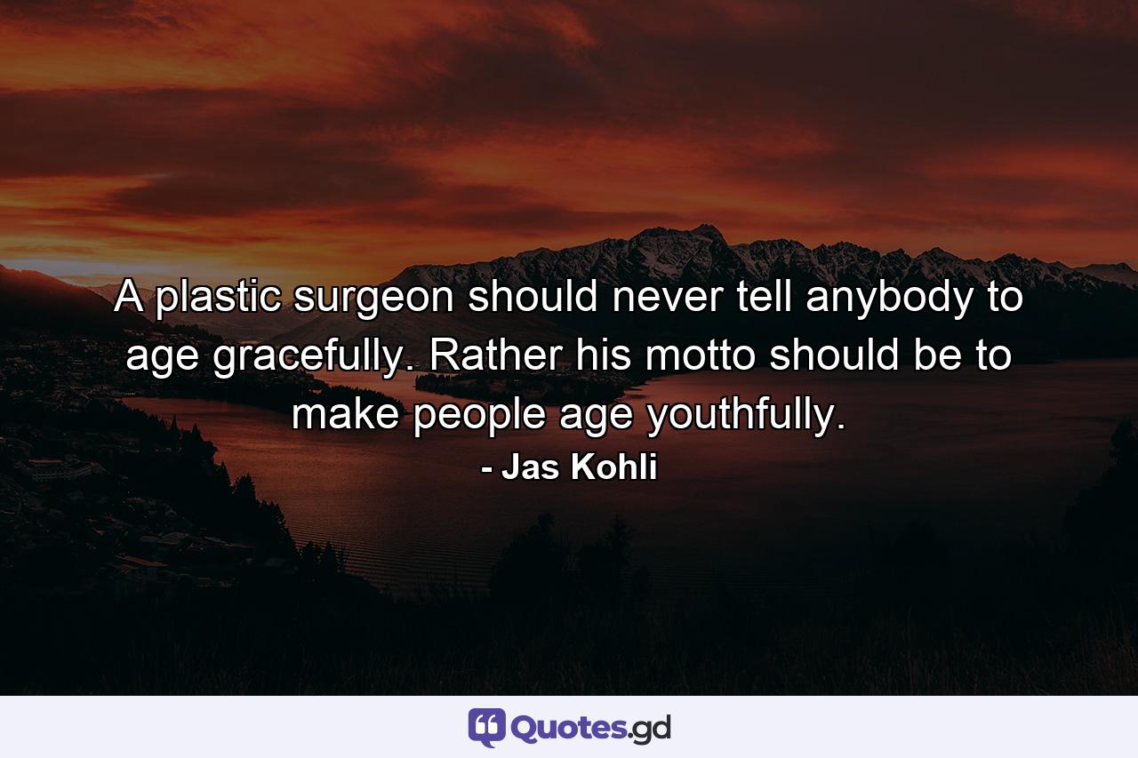 A plastic surgeon should never tell anybody to age gracefully. Rather his motto should be to make people age youthfully. - Quote by Jas Kohli