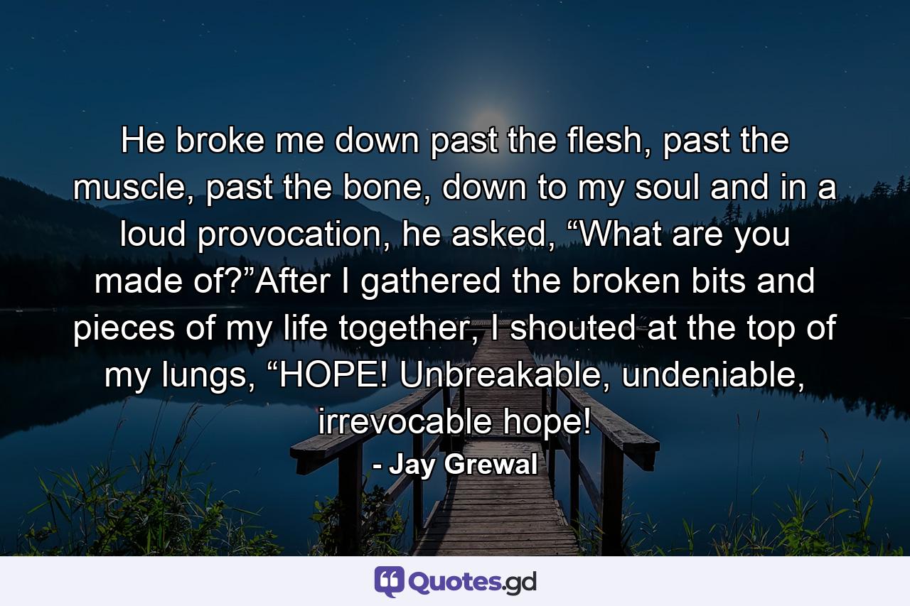 He broke me down past the flesh, past the muscle, past the bone, down to my soul and in a loud provocation, he asked, “What are you made of?”After I gathered the broken bits and pieces of my life together, I shouted at the top of my lungs, “HOPE! Unbreakable, undeniable, irrevocable hope! - Quote by Jay Grewal