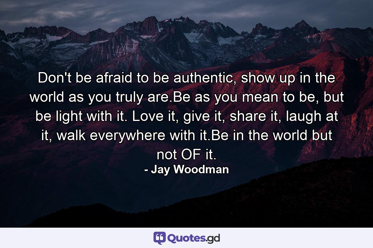 Don't be afraid to be authentic, show up in the world as you truly are.Be as you mean to be, but be light with it. Love it, give it, share it, laugh at it, walk everywhere with it.Be in the world but not OF it. - Quote by Jay Woodman