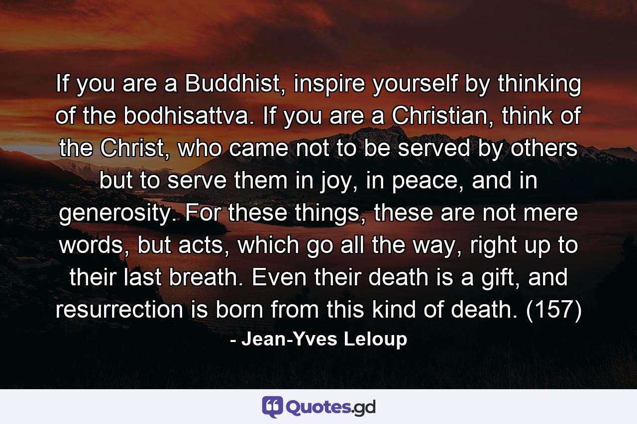 If you are a Buddhist, inspire yourself by thinking of the bodhisattva. If you are a Christian, think of the Christ, who came not to be served by others but to serve them in joy, in peace, and in generosity. For these things, these are not mere words, but acts, which go all the way, right up to their last breath. Even their death is a gift, and resurrection is born from this kind of death. (157) - Quote by Jean-Yves Leloup