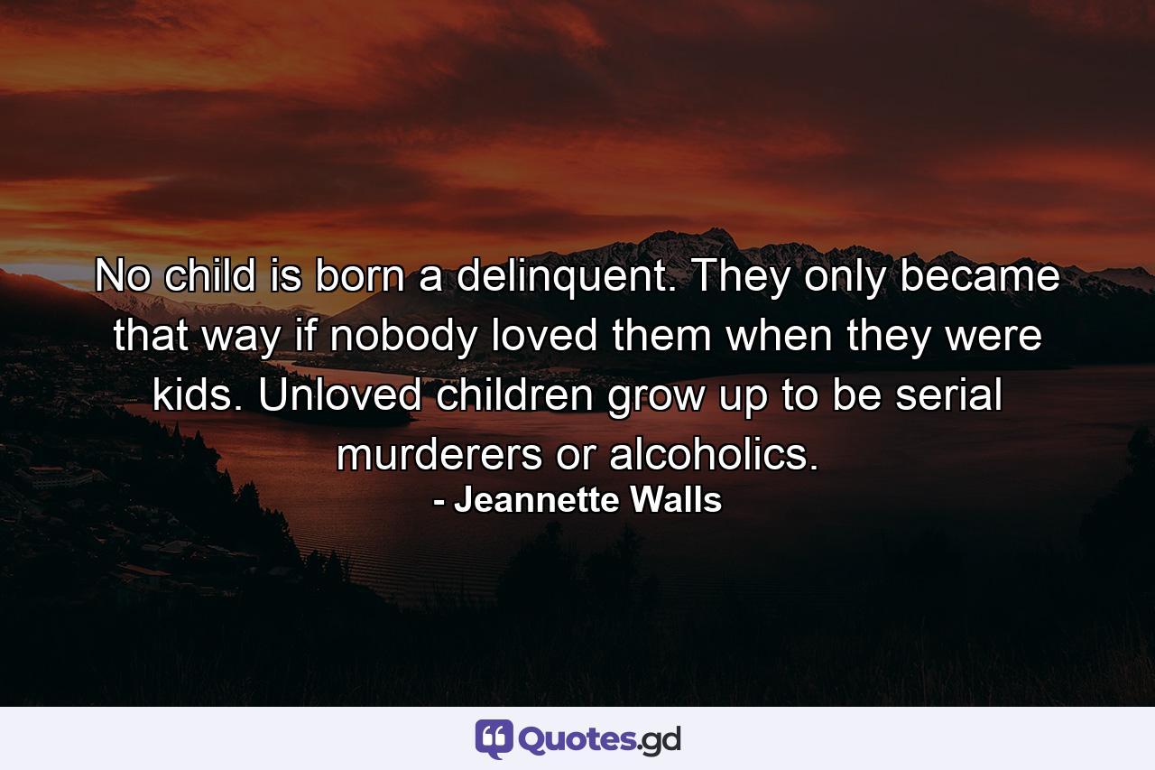 No child is born a delinquent. They only became that way if nobody loved them when they were kids. Unloved children grow up to be serial murderers or alcoholics. - Quote by Jeannette Walls