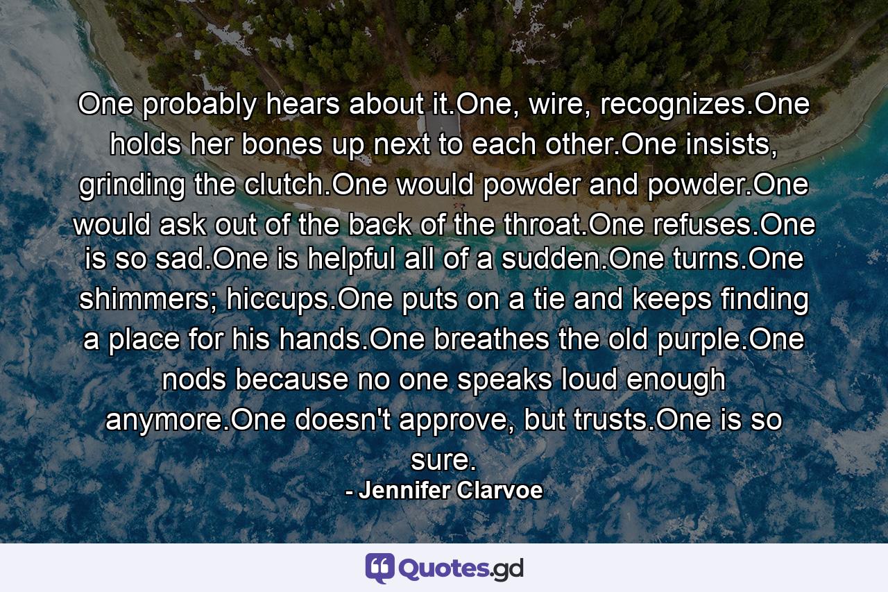 One probably hears about it.One, wire, recognizes.One holds her bones up next to each other.One insists, grinding the clutch.One would powder and powder.One would ask out of the back of the throat.One refuses.One is so sad.One is helpful all of a sudden.One turns.One shimmers; hiccups.One puts on a tie and keeps finding a place for his hands.One breathes the old purple.One nods because no one speaks loud enough anymore.One doesn't approve, but trusts.One is so sure. - Quote by Jennifer Clarvoe