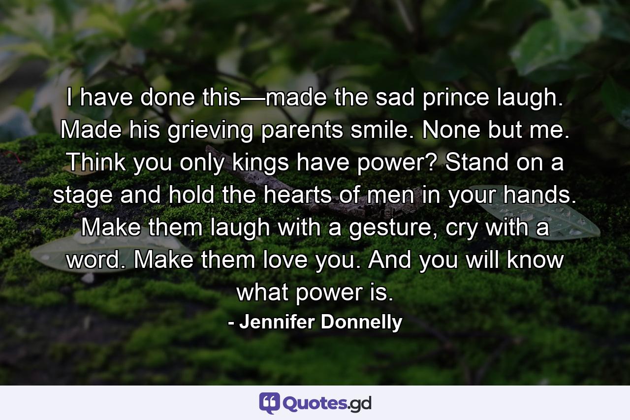 I have done this—made the sad prince laugh. Made his grieving parents smile. None but me. Think you only kings have power? Stand on a stage and hold the hearts of men in your hands. Make them laugh with a gesture, cry with a word. Make them love you. And you will know what power is. - Quote by Jennifer Donnelly