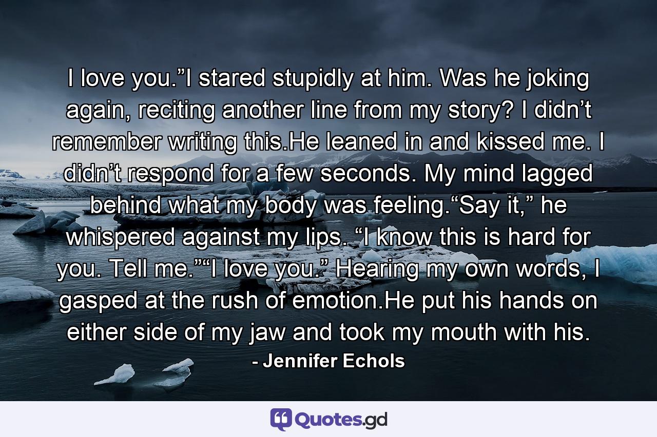 I love you.”I stared stupidly at him. Was he joking again, reciting another line from my story? I didn’t remember writing this.He leaned in and kissed me. I didn’t respond for a few seconds. My mind lagged behind what my body was feeling.“Say it,” he whispered against my lips. “I know this is hard for you. Tell me.”“I love you.” Hearing my own words, I gasped at the rush of emotion.He put his hands on either side of my jaw and took my mouth with his. - Quote by Jennifer Echols