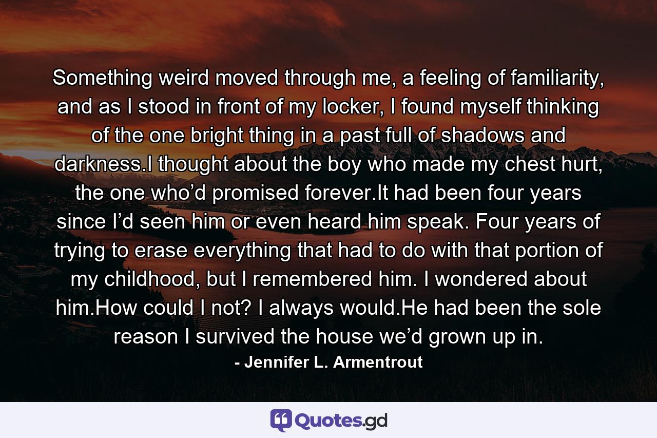 Something weird moved through me, a feeling of familiarity, and as I stood in front of my locker, I found myself thinking of the one bright thing in a past full of shadows and darkness.I thought about the boy who made my chest hurt, the one who’d promised forever.It had been four years since I’d seen him or even heard him speak. Four years of trying to erase everything that had to do with that portion of my childhood, but I remembered him. I wondered about him.How could I not? I always would.He had been the sole reason I survived the house we’d grown up in. - Quote by Jennifer L. Armentrout