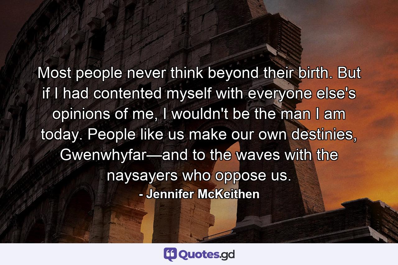 Most people never think beyond their birth. But if I had contented myself with everyone else's opinions of me, I wouldn't be the man I am today. People like us make our own destinies, Gwenwhyfar—and to the waves with the naysayers who oppose us. - Quote by Jennifer McKeithen