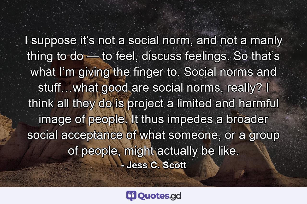 I suppose it’s not a social norm, and not a manly thing to do — to feel, discuss feelings. So that’s what I’m giving the finger to. Social norms and stuff…what good are social norms, really? I think all they do is project a limited and harmful image of people. It thus impedes a broader social acceptance of what someone, or a group of people, might actually be like. - Quote by Jess C. Scott